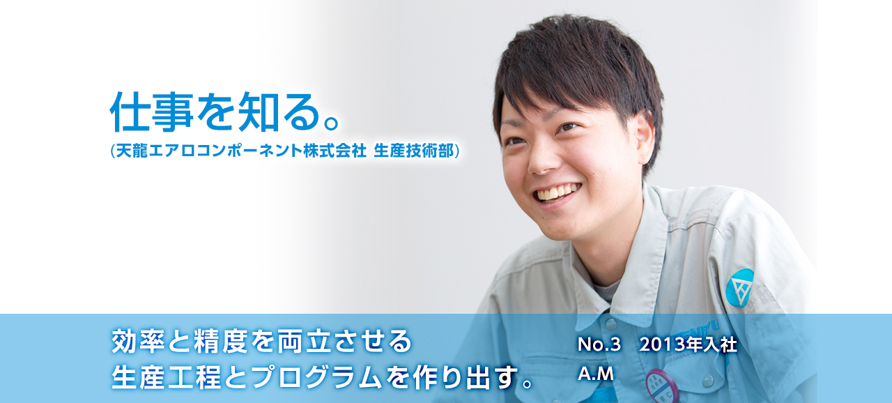 効率と精度を両立させる生産工程とプログラムを作り出す。 No.3 2013年入社 明仁 輝